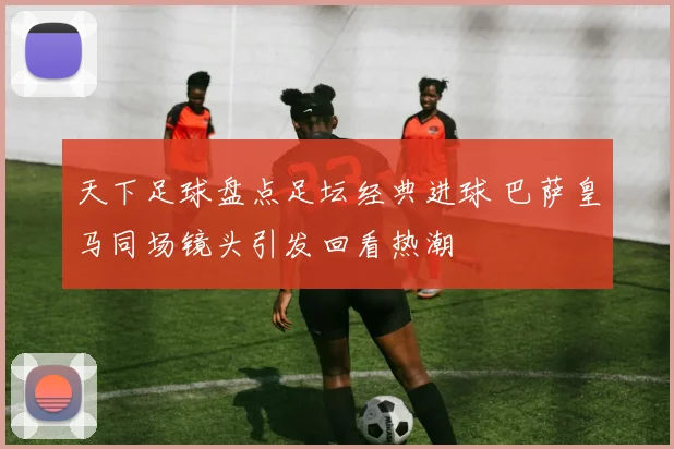 天下足球盘点足坛经典进球 巴萨皇马同场镜头引发回看热潮