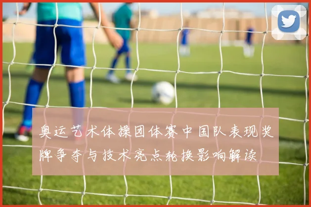 奥运艺术体操团体赛中国队表现奖牌争夺与技术亮点轮换影响解读