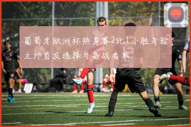 葡萄牙欧洲杯热身赛2比1小胜考验主帅首发选择与备战名单