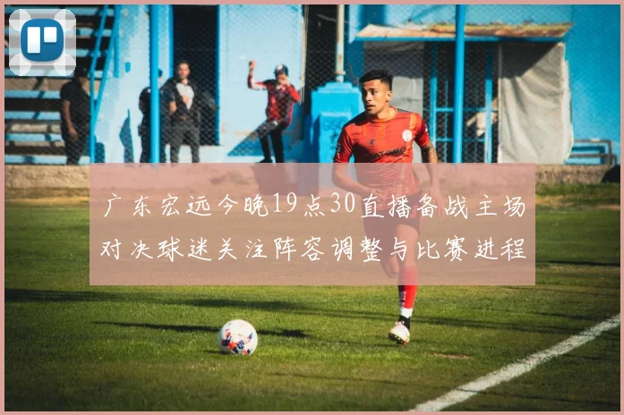 广东宏远今晚19点30直播备战主场对决球迷关注阵容调整与比赛进程