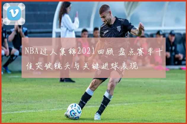 NBA过人集锦2021回顾 盘点赛季十佳突破镜头与关键进球表现