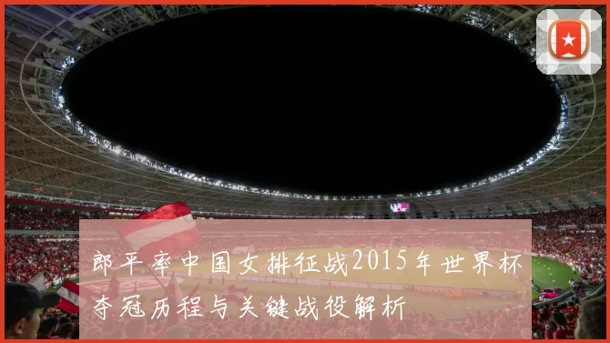 郎平率中国女排征战2015年世界杯夺冠历程与关键战役解析