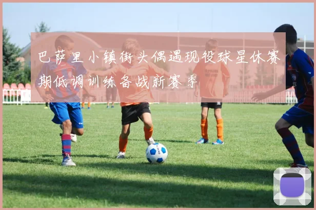 巴萨里小镇街头偶遇现役球星休赛期低调训练备战新赛季