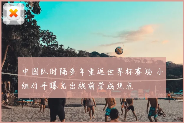 中国队时隔多年重返世界杯赛场 小组对手曝光出线前景成焦点