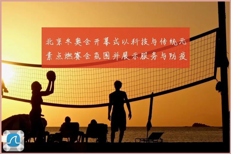北京冬奥会开幕式以科技与传统元素点燃赛会氛围并展示服务与防疫保障