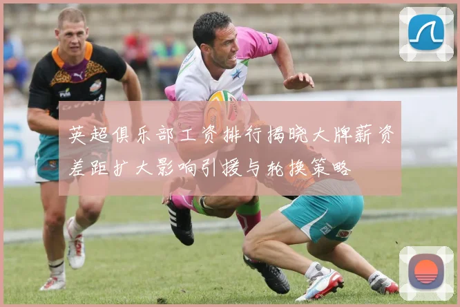 英超俱乐部工资排行揭晓大牌薪资差距扩大影响引援与轮换策略