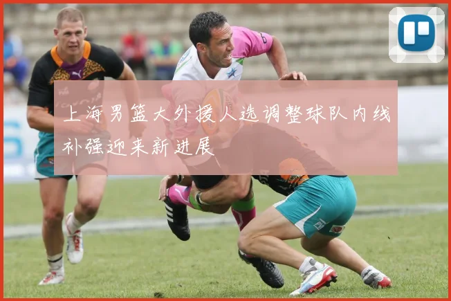 上海男篮大外援人选调整球队内线补强迎来新进展