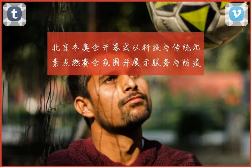 北京冬奥会开幕式以科技与传统元素点燃赛会氛围并展示服务与防疫保障