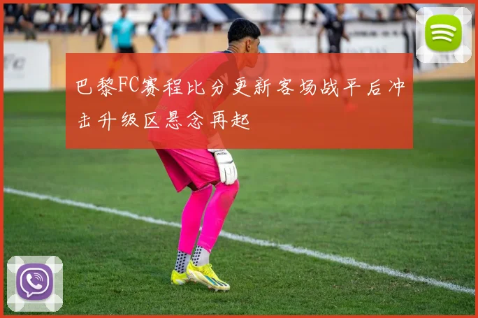 巴黎FC赛程比分更新客场战平后冲击升级区悬念再起