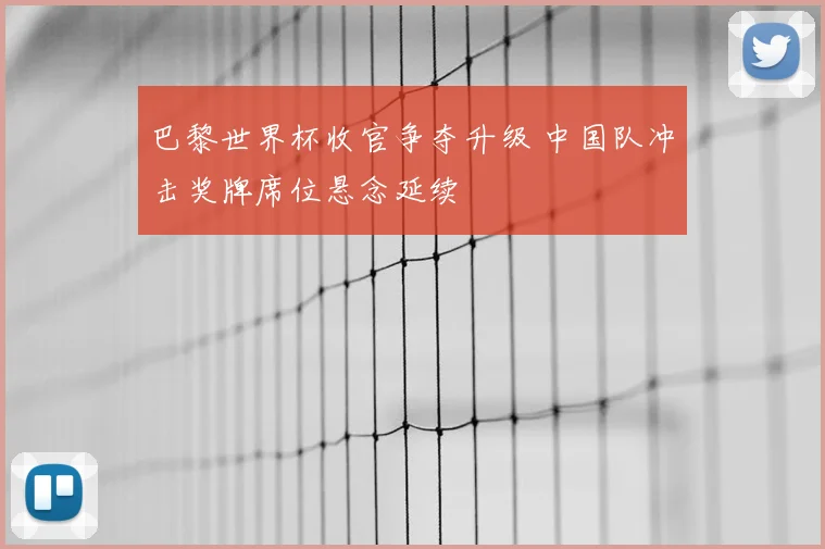 巴黎世界杯收官争夺升级 中国队冲击奖牌席位悬念延续