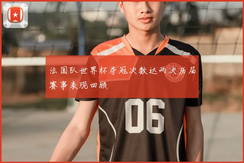 法国队世界杯夺冠次数达两次历届赛事表现回顾
