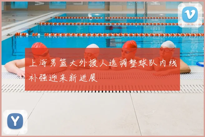 上海男篮大外援人选调整球队内线补强迎来新进展