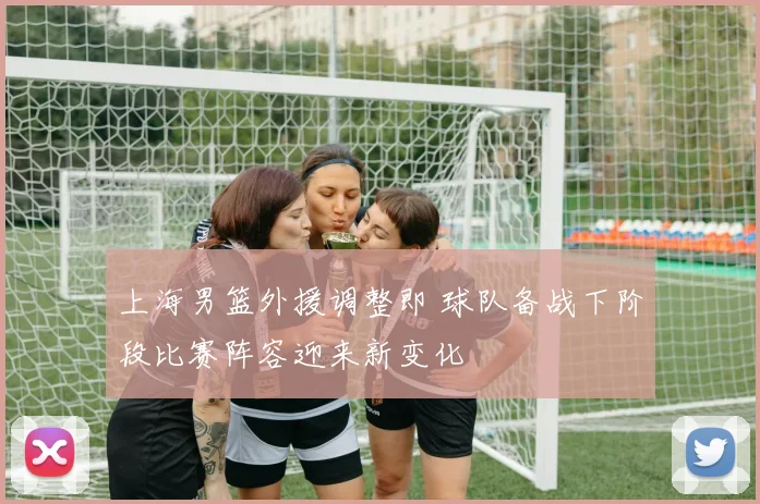 上海男篮外援调整即 球队备战下阶段比赛阵容迎来新变化
