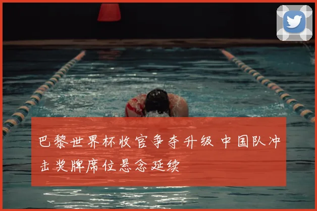 巴黎世界杯收官争夺升级 中国队冲击奖牌席位悬念延续