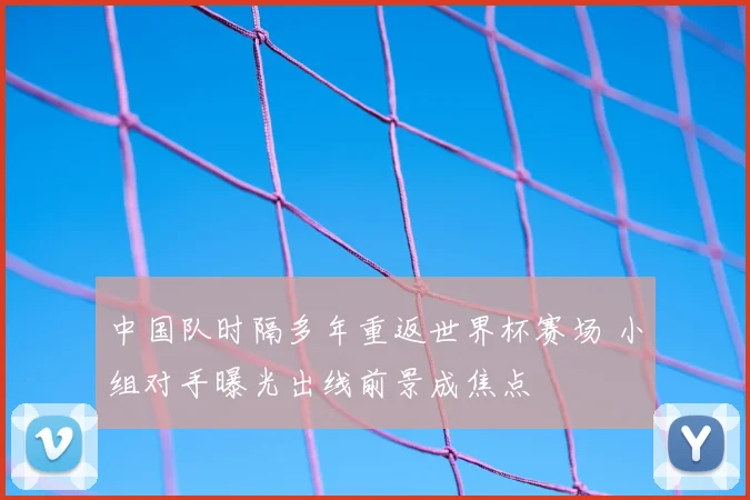 中国队时隔多年重返世界杯赛场 小组对手曝光出线前景成焦点
