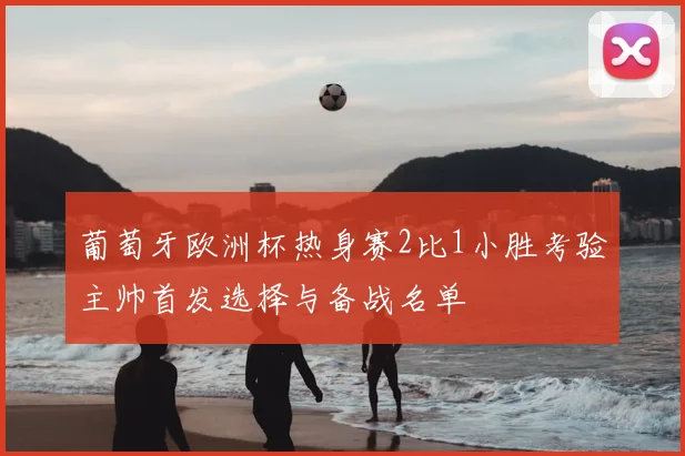 葡萄牙欧洲杯热身赛2比1小胜考验主帅首发选择与备战名单