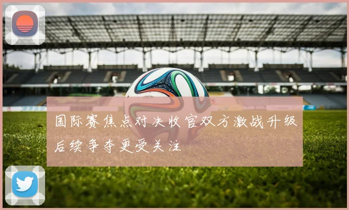 国际赛焦点对决收官双方激战升级后续争夺更受关注