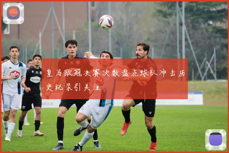 皇马欧冠决赛次数盘点球队冲击历史纪录引关注