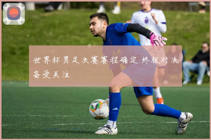 世界杯男足决赛赛程确定 终极对决备受关注
