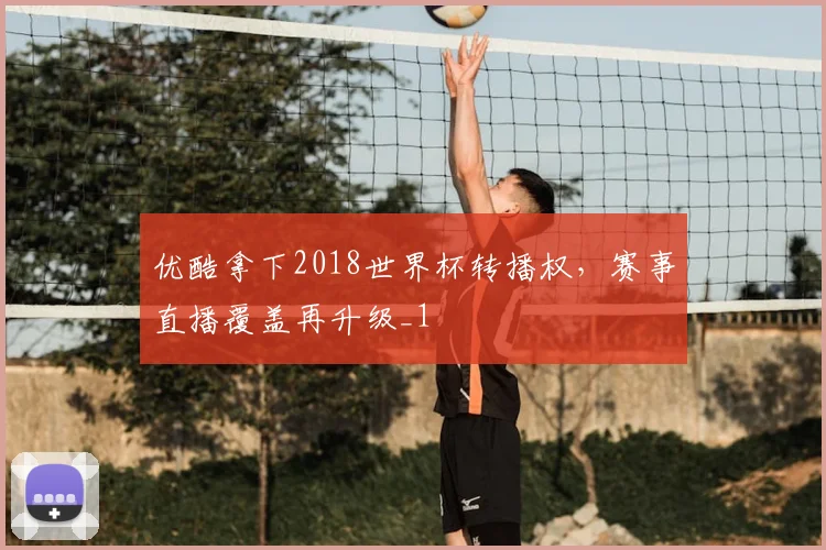 优酷拿下2018世界杯转播权,赛事直播覆盖再升级_1