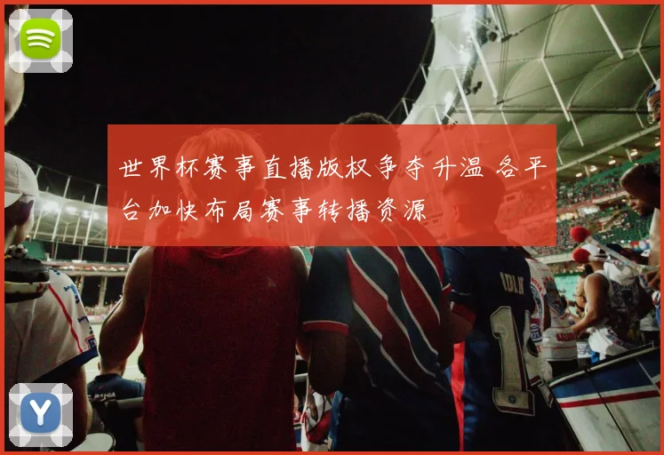 世界杯赛事直播版权争夺升温 各平台加快布局赛事转播资源