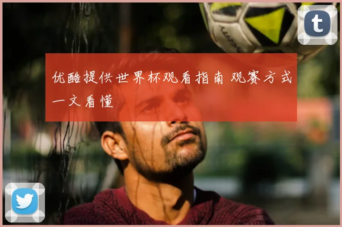 优酷提供世界杯观看指南 观赛方式一文看懂